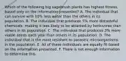 Which of the following big sagebrush plants has highest fitness, based only on the information presented? A. The individual that can survive with 10% less water than the others in its population. B. The individual that produces 5% more distasteful chemicals, making it less likely to be attacked by herbivores than others in its population. C. The individual that produces 3% more viable seeds each year than others in its population. D. The individual that is the most resistant to parasitic microorganisms in the population. E. All of these individuals are equally fit based on the information presented. F. There is not enough information to determine this.