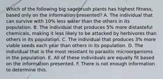 Which of the following big sagebrush plants has highest fitness, based only on the information presented? A. The individual that can survive with 10% less water than the others in its population. B. The individual that produces 5% more distasteful chemicals, making it less likely to be attacked by herbivores than others in its population. C. The individual that produces 3% more viable seeds each year than others in its population. D. The individual that is the most resistant to parasitic microorganisms in the population. E. All of these individuals are equally fit based on the information presented. F. There is not enough information to determine this.