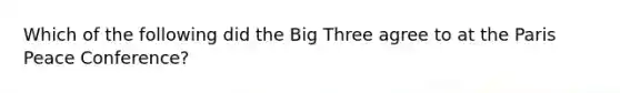 Which of the following did the Big Three agree to at the Paris Peace Conference?