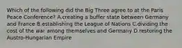 Which of the following did the Big Three agree to at the Paris Peace Conference? A.creating a buffer state between Germany and France B.establishing the League of Nations C.dividing the cost of the war among themselves and Germany D.restoring the Austro-Hungarian Empire