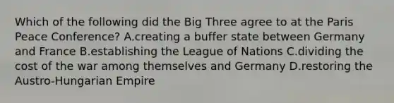 Which of the following did the Big Three agree to at the Paris Peace Conference? A.creating a buffer state between Germany and France B.establishing the League of Nations C.dividing the cost of the war among themselves and Germany D.restoring the Austro-Hungarian Empire