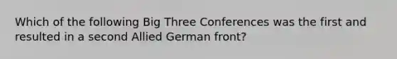 Which of the following Big Three Conferences was the first and resulted in a second Allied German front?