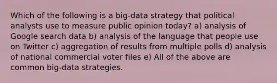 Which of the following is a big-data strategy that political analysts use to measure public opinion today? a) analysis of Google search data b) analysis of the language that people use on Twitter c) aggregation of results from multiple polls d) analysis of national commercial voter files e) All of the above are common big-data strategies.