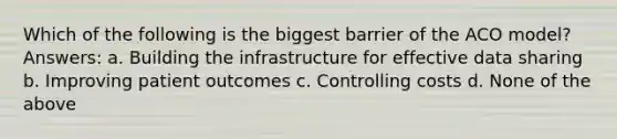 Which of the following is the biggest barrier of the ACO model? Answers: a. Building the infrastructure for effective data sharing b. Improving patient outcomes c. Controlling costs d. None of the above