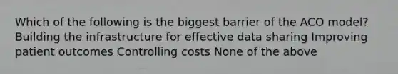 Which of the following is the biggest barrier of the ACO model? Building the infrastructure for effective data sharing Improving patient outcomes Controlling costs None of the above