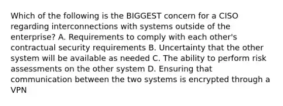 Which of the following is the BIGGEST concern for a CISO regarding interconnections with systems outside of the enterprise? A. Requirements to comply with each other's contractual security requirements B. Uncertainty that the other system will be available as needed C. The ability to perform risk assessments on the other system D. Ensuring that communication between the two systems is encrypted through a VPN