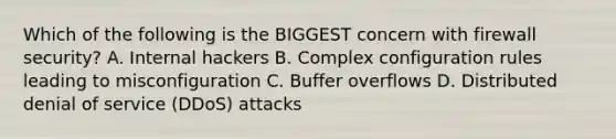 Which of the following is the BIGGEST concern with firewall security? A. Internal hackers B. Complex configuration rules leading to misconfiguration C. Buffer overflows D. Distributed denial of service (DDoS) attacks