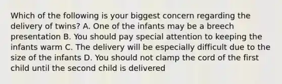 Which of the following is your biggest concern regarding the delivery of twins? A. One of the infants may be a breech presentation B. You should pay special attention to keeping the infants warm C. The delivery will be especially difficult due to the size of the infants D. You should not clamp the cord of the first child until the second child is delivered