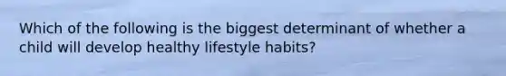 Which of the following is the biggest determinant of whether a child will develop healthy lifestyle habits?