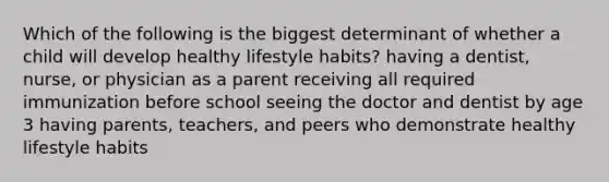 Which of the following is the biggest determinant of whether a child will develop healthy lifestyle habits? having a dentist, nurse, or physician as a parent receiving all required immunization before school seeing the doctor and dentist by age 3 having parents, teachers, and peers who demonstrate healthy lifestyle habits