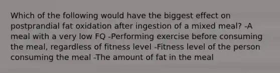 Which of the following would have the biggest effect on postprandial fat oxidation after ingestion of a mixed meal? -A meal with a very low FQ -Performing exercise before consuming the meal, regardless of fitness level -Fitness level of the person consuming the meal -The amount of fat in the meal