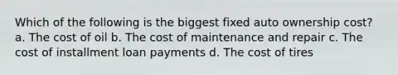 Which of the following is the biggest fixed auto ownership cost? a. The cost of oil b. The cost of maintenance and repair c. The cost of installment loan payments d. The cost of tires