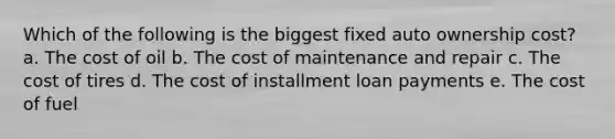 Which of the following is the biggest fixed auto ownership cost? a. The cost of oil b. The cost of maintenance and repair c. The cost of tires d. The cost of installment loan payments e. The cost of fuel