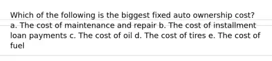 Which of the following is the biggest fixed auto ownership cost? a. The cost of maintenance and repair b. The cost of installment loan payments c. The cost of oil d. The cost of tires e. The cost of fuel