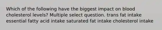 Which of the following have the biggest impact on blood cholesterol levels? Multiple select question. trans fat intake essential fatty acid intake saturated fat intake cholesterol intake