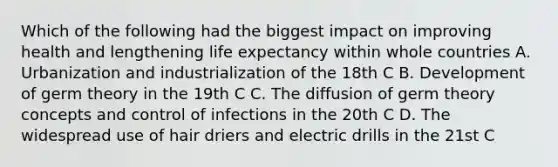 Which of the following had the biggest impact on improving health and lengthening life expectancy within whole countries A. Urbanization and industrialization of the 18th C B. Development of germ theory in the 19th C C. The diffusion of germ theory concepts and control of infections in the 20th C D. The widespread use of hair driers and electric drills in the 21st C