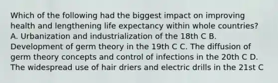 Which of the following had the biggest impact on improving health and lengthening life expectancy within whole countries? A. Urbanization and industrialization of the 18th C B. Development of germ theory in the 19th C C. The diffusion of germ theory concepts and control of infections in the 20th C D. The widespread use of hair driers and electric drills in the 21st C