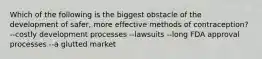 Which of the following is the biggest obstacle of the development of safer, more effective methods of contraception? --costly development processes --lawsuits --long FDA approval processes --a glutted market