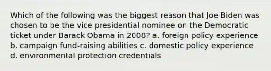 Which of the following was the biggest reason that Joe Biden was chosen to be the vice presidential nominee on the Democratic ticket under <a href='https://www.questionai.com/knowledge/kamqSq6fMf-barack-obama' class='anchor-knowledge'>barack obama</a> in 2008? a. foreign policy experience b. campaign fund-raising abilities c. domestic policy experience d. environmental protection credentials