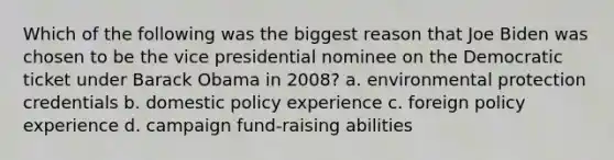 Which of the following was the biggest reason that Joe Biden was chosen to be the vice presidential nominee on the Democratic ticket under Barack Obama in 2008? a. environmental protection credentials b. domestic policy experience c. foreign policy experience d. campaign fund-raising abilities