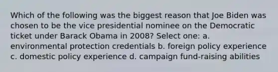 Which of the following was the biggest reason that Joe Biden was chosen to be the vice presidential nominee on the Democratic ticket under Barack Obama in 2008? Select one: a. environmental protection credentials b. foreign policy experience c. domestic policy experience d. campaign fund-raising abilities