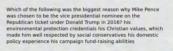 Which of the following was the biggest reason why Mike Pence was chosen to be the vice presidential nominee on the Republican ticket under Donald Trump in 2016? his environmental protection credentials his Christian values, which made him well respected by social conservatives his domestic policy experience his campaign fund-raising abilities