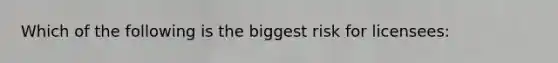 Which of the following is the biggest risk for licensees: