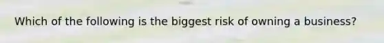 Which of the following is the biggest risk of owning a business?