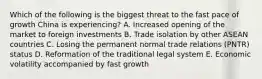 Which of the following is the biggest threat to the fast pace of growth China is experiencing? A. Increased opening of the market to foreign investments B. Trade isolation by other ASEAN countries C. Losing the permanent normal trade relations (PNTR) status D. Reformation of the traditional legal system E. Economic volatility accompanied by fast growth