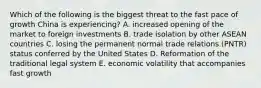 Which of the following is the biggest threat to the fast pace of growth China is experiencing? A. increased opening of the market to foreign investments B. trade isolation by other ASEAN countries C. losing the permanent normal trade relations (PNTR) status conferred by the United States D. Reformation of the traditional legal system E. economic volatility that accompanies fast growth