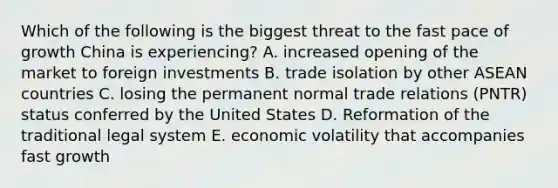 Which of the following is the biggest threat to the fast pace of growth China is experiencing? A. increased opening of the market to foreign investments B. trade isolation by other ASEAN countries C. losing the permanent normal trade relations (PNTR) status conferred by the United States D. Reformation of the traditional legal system E. economic volatility that accompanies fast growth