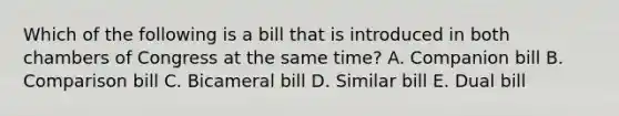 Which of the following is a bill that is introduced in both chambers of Congress at the same time? A. Companion bill B. Comparison bill C. Bicameral bill D. Similar bill E. Dual bill