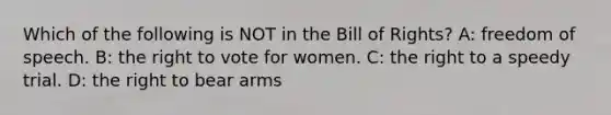 Which of the following is NOT in the Bill of Rights? A: freedom of speech. B: the right to vote for women. C: the right to a speedy trial. D: the right to bear arms