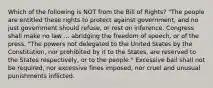 Which of the following is NOT from the Bill of Rights? "The people are entitled these rights to protect against government, and no just government should refuse, or rest on inference. Congress shall make no law ... abridging the freedom of speech, or of the press. "The powers not delegated to the United States by the Constitution, nor prohibited by it to the States, are reserved to the States respectively, or to the people." Excessive bail shall not be required, nor excessive fines imposed, nor cruel and unusual punishments inflicted.