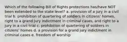 Which of the following Bill of Rights protections has/have NOT been extended to the state level? a. provision of a jury in a civil trial b. prohibition of quartering of soldiers in citizens' homes, right to a grand jury indictment in criminal cases, and right to a jury in a civil trial c. prohibition of quartering of soldiers in citizens' homes d. a provision for a grand jury indictment in criminal cases e. freedom of worship