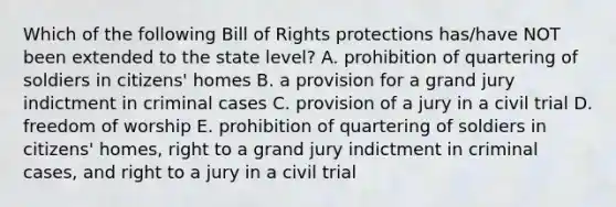 Which of the following Bill of Rights protections has/have NOT been extended to the state level? A. prohibition of quartering of soldiers in citizens' homes B. a provision for a grand jury indictment in criminal cases C. provision of a jury in a civil trial D. freedom of worship E. prohibition of quartering of soldiers in citizens' homes, right to a grand jury indictment in criminal cases, and right to a jury in a civil trial