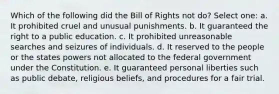 Which of the following did the Bill of Rights not do? Select one: a. It prohibited cruel and unusual punishments. b. It guaranteed the right to a public education. c. It prohibited unreasonable searches and seizures of individuals. d. It reserved to the people or the states powers not allocated to the federal government under the Constitution. e. It guaranteed personal liberties such as public debate, religious beliefs, and procedures for a fair trial.