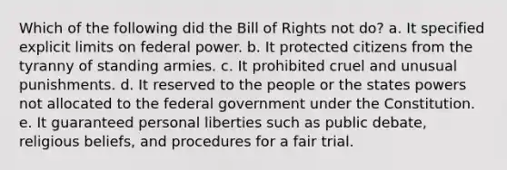 Which of the following did the Bill of Rights not do? a. It specified explicit limits on federal power. b. It protected citizens from the tyranny of standing armies. c. It prohibited cruel and unusual punishments. d. It reserved to the people or the states powers not allocated to the federal government under the Constitution. e. It guaranteed personal liberties such as public debate, religious beliefs, and procedures for a fair trial.