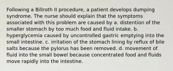 Following a Billroth II procedure, a patient develops dumping syndrome. The nurse should explain that the symptoms associated with this problem are caused by a. distention of the smaller stomach by too much food and fluid intake. b. hyperglycemia caused by uncontrolled gastric emptying into <a href='https://www.questionai.com/knowledge/kt623fh5xn-the-small-intestine' class='anchor-knowledge'>the small intestine</a>. c. irritation of <a href='https://www.questionai.com/knowledge/kLccSGjkt8-the-stomach' class='anchor-knowledge'>the stomach</a> lining by reflux of bile salts because the pylorus has been removed. d. movement of fluid into the small bowel because concentrated food and fluids move rapidly into the intestine.