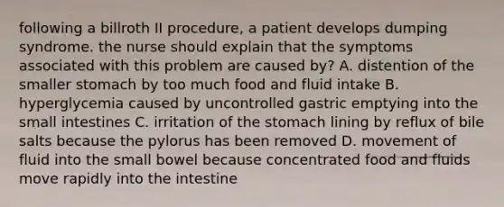 following a billroth II procedure, a patient develops dumping syndrome. the nurse should explain that the symptoms associated with this problem are caused by? A. distention of the smaller stomach by too much food and fluid intake B. hyperglycemia caused by uncontrolled gastric emptying into the small intestines C. irritation of the stomach lining by reflux of bile salts because the pylorus has been removed D. movement of fluid into the small bowel because concentrated food and fluids move rapidly into the intestine