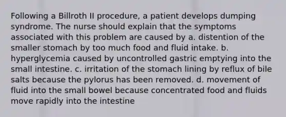 Following a Billroth II procedure, a patient develops dumping syndrome. The nurse should explain that the symptoms associated with this problem are caused by a. distention of the smaller stomach by too much food and fluid intake. b. hyperglycemia caused by uncontrolled gastric emptying into the small intestine. c. irritation of the stomach lining by reflux of bile salts because the pylorus has been removed. d. movement of fluid into the small bowel because concentrated food and fluids move rapidly into the intestine