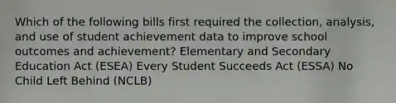 Which of the following bills first required the collection, analysis, and use of student achievement data to improve school outcomes and achievement? Elementary and Secondary Education Act (ESEA) Every Student Succeeds Act (ESSA) No Child Left Behind (NCLB)