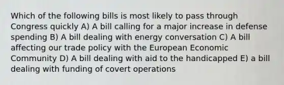 Which of the following bills is most likely to pass through Congress quickly A) A bill calling for a major increase in defense spending B) A bill dealing with energy conversation C) A bill affecting our trade policy with the European Economic Community D) A bill dealing with aid to the handicapped E) a bill dealing with funding of covert operations