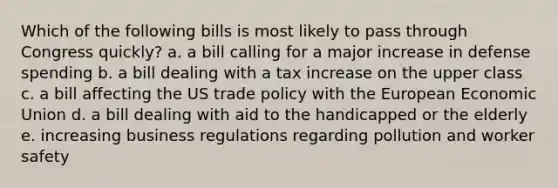 Which of the following bills is most likely to pass through Congress quickly? a. a bill calling for a major increase in defense spending b. a bill dealing with a tax increase on the upper class c. a bill affecting the US trade policy with the European Economic Union d. a bill dealing with aid to the handicapped or the elderly e. increasing business regulations regarding pollution and worker safety