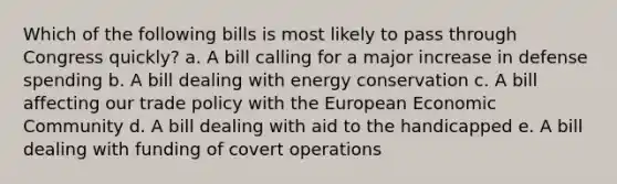 Which of the following bills is most likely to pass through Congress quickly? a. A bill calling for a major increase in defense spending b. A bill dealing with energy conservation c. A bill affecting our trade policy with the European Economic Community d. A bill dealing with aid to the handicapped e. A bill dealing with funding of covert operations