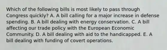 Which of the following bills is most likely to pass through Congress quickly? A. A bill calling for a major increase in defense spending. B. A bill dealing with energy conservation. C. A bill affecting our trade policy with the European Economic Community. D. A bill dealing with aid to the handicapped. E. A bill dealing with funding of covert operations.