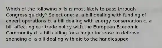 Which of the following bills is most likely to pass through Congress quickly? Select one: a. a bill dealing with funding of covert operations b. a bill dealing with energy conservation c. a bill affecting our trade policy with the European Economic Community d. a bill calling for a mojor increase in defense spending e. a bill dealing with aid to the handicapped