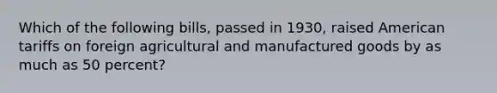 Which of the following bills, passed in 1930, raised American tariffs on foreign agricultural and manufactured goods by as much as 50 percent?