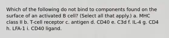 Which of the following do not bind to components found on the surface of an activated B cell? (Select all that apply.) a. MHC class II b. T-cell receptor c. antigen d. CD40 e. C3d f. IL-4 g. CD4 h. LFA-1 i. CD40 ligand.