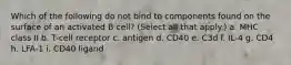 Which of the following do not bind to components found on the surface of an activated B cell? (Select all that apply.) a. MHC class II b. T-cell receptor c. antigen d. CD40 e. C3d f. IL-4 g. CD4 h. LFA-1 i. CD40 ligand